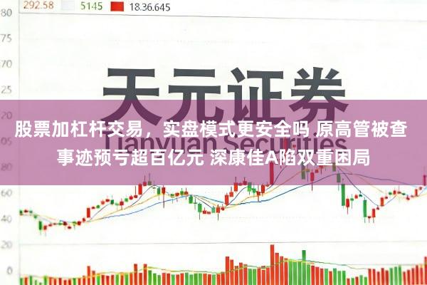 股票加杠杆交易，实盘模式更安全吗 原高管被查 事迹预亏超百亿元 深康佳A陷双重困局