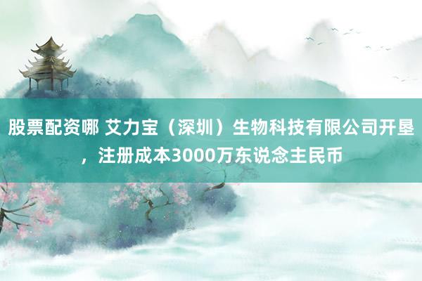 股票配资哪 艾力宝（深圳）生物科技有限公司开垦，注册成本3000万东说念主民币