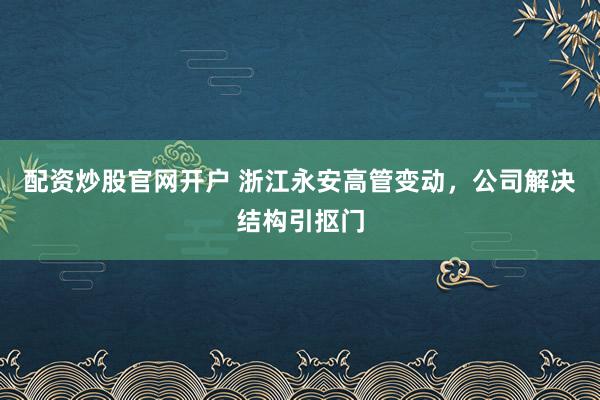 配资炒股官网开户 浙江永安高管变动，公司解决结构引抠门