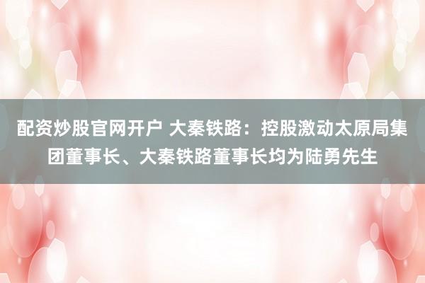 配资炒股官网开户 大秦铁路：控股激动太原局集团董事长、大秦铁路董事长均为陆勇先生