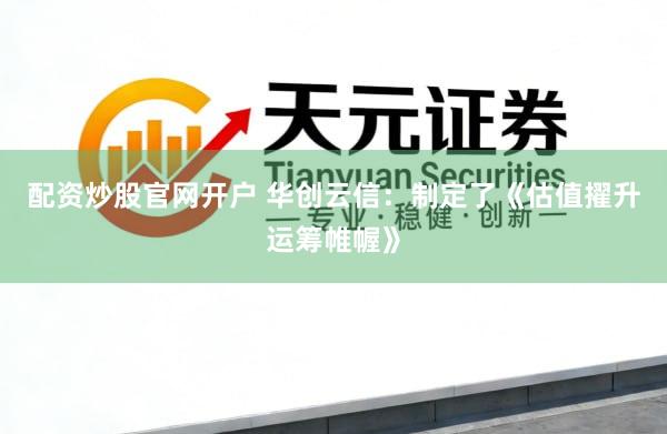 配资炒股官网开户 华创云信：制定了《估值擢升运筹帷幄》