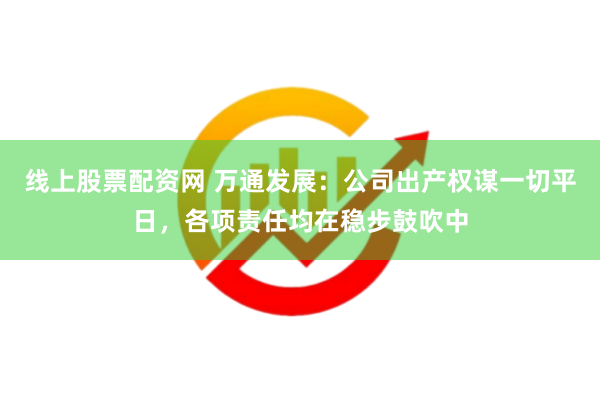 线上股票配资网 万通发展：公司出产权谋一切平日，各项责任均在稳步鼓吹中