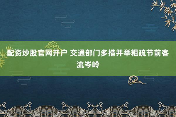 配资炒股官网开户 交通部门多措并举粗疏节前客流岑岭