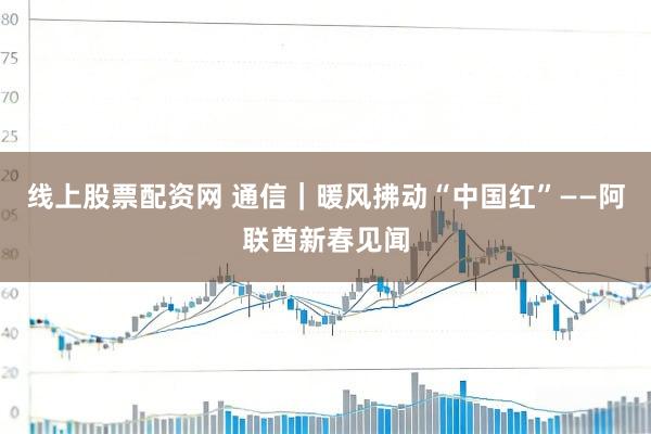 线上股票配资网 通信｜暖风拂动“中国红”——阿联酋新春见闻