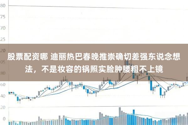 股票配资哪 迪丽热巴春晚推崇确切差强东说念想法，不是妆容的锅照实脸肿腰粗不上镜