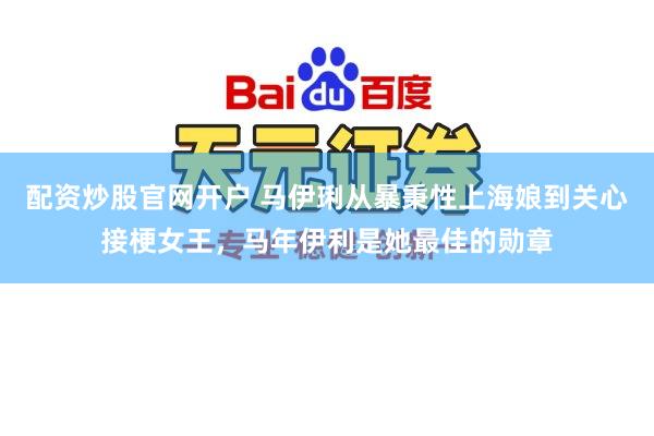 配资炒股官网开户 马伊琍从暴秉性上海娘到关心接梗女王，马年伊利是她最佳的勋章