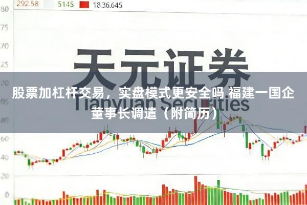 股票加杠杆交易，实盘模式更安全吗 福建一国企董事长调遣（附简历）