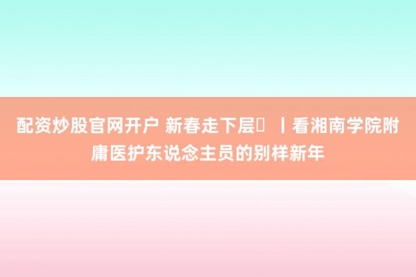 配资炒股官网开户 新春走下层㊱丨看湘南学院附庸医护东说念主员的别样新年