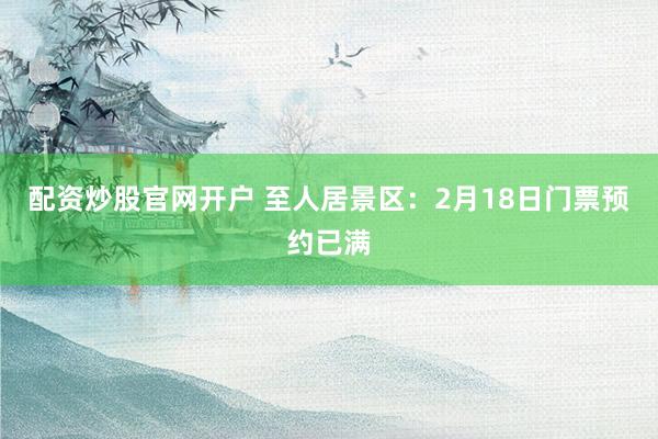 配资炒股官网开户 至人居景区：2月18日门票预约已满