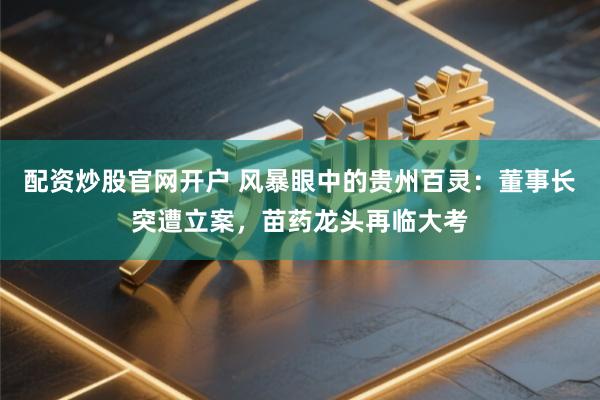 配资炒股官网开户 风暴眼中的贵州百灵：董事长突遭立案，苗药龙头再临大考