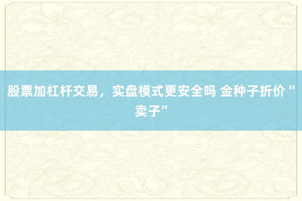 股票加杠杆交易，实盘模式更安全吗 金种子折价“卖子”