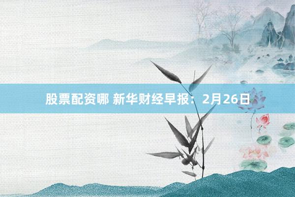 股票配资哪 新华财经早报：2月26日