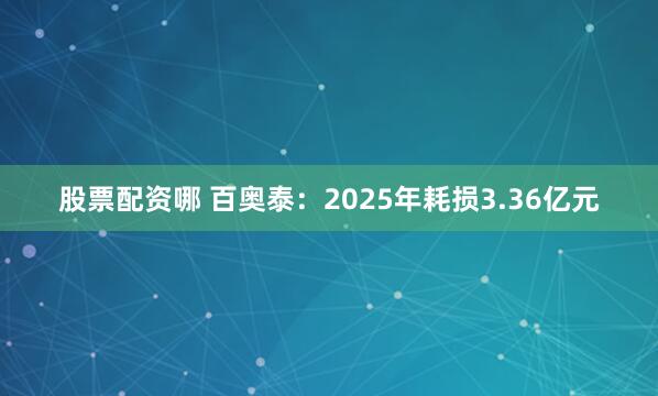 股票配资哪 百奥泰：2025年耗损3.36亿元
