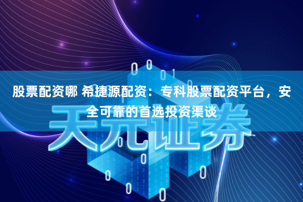 股票配资哪 希捷源配资：专科股票配资平台，安全可靠的首选投资渠谈