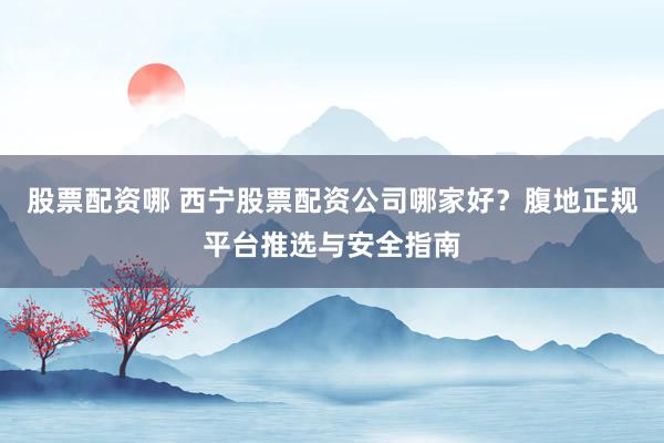 股票配资哪 西宁股票配资公司哪家好？腹地正规平台推选与安全指南