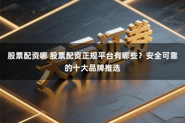 股票配资哪 股票配资正规平台有哪些？安全可靠的十大品牌推选