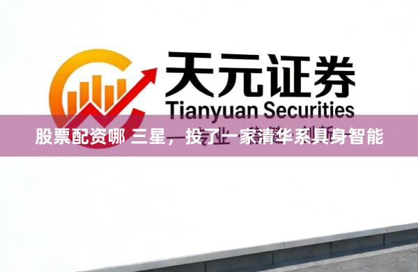 股票配资哪 三星，投了一家清华系具身智能