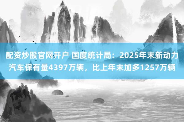 配资炒股官网开户 国度统计局：2025年末新动力汽车保有量4397万辆，比上年末加多1257万辆