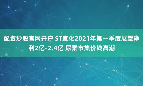 配资炒股官网开户 ST宜化2021年第一季度展望净利2亿-2.4亿 尿素市集价钱高潮