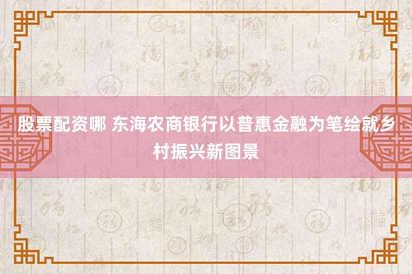 股票配资哪 东海农商银行以普惠金融为笔绘就乡村振兴新图景