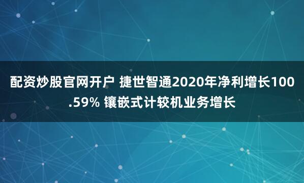 配资炒股官网开户 捷世智通2020年净利增长100.59% 镶嵌式计较机业务增长