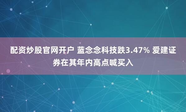 配资炒股官网开户 蓝念念科技跌3.47% 爱建证券在其年内高点喊买入