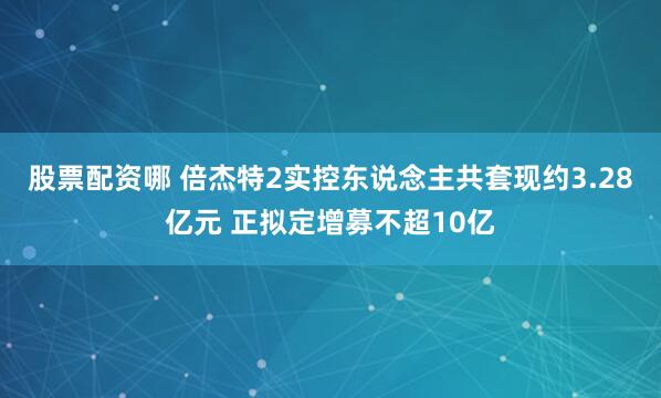 股票配资哪 倍杰特2实控东说念主共套现约3.28亿元 正拟定增募不超10亿