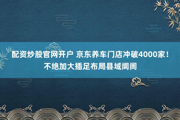 配资炒股官网开户 京东养车门店冲破4000家！不绝加大插足布局县域阛阓