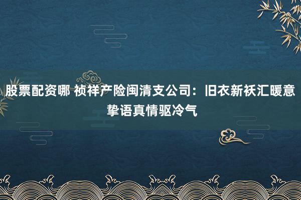 股票配资哪 祯祥产险闽清支公司：旧衣新袄汇暖意 挚语真情驱冷气