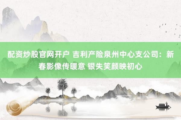 配资炒股官网开户 吉利产险泉州中心支公司：新春影像传暖意 银失笑颜映初心