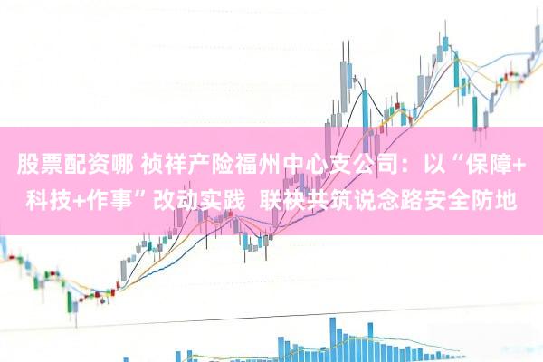 股票配资哪 祯祥产险福州中心支公司：以“保障+科技+作事”改动实践  联袂共筑说念路安全防地