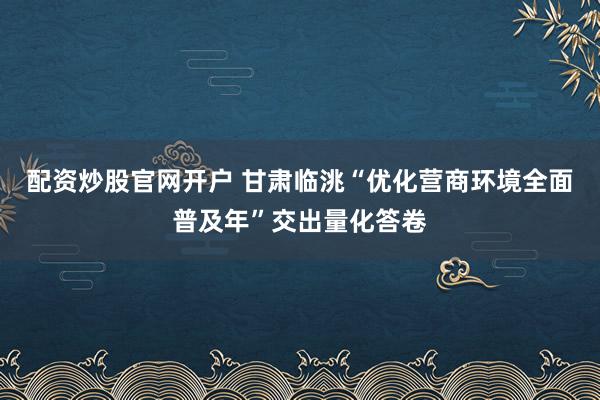 配资炒股官网开户 甘肃临洮“优化营商环境全面普及年”交出量化答卷