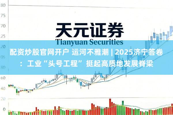 配资炒股官网开户 运河不雅潮 | 2025济宁答卷:工业“头号工程” 挺起高质地发展脊梁