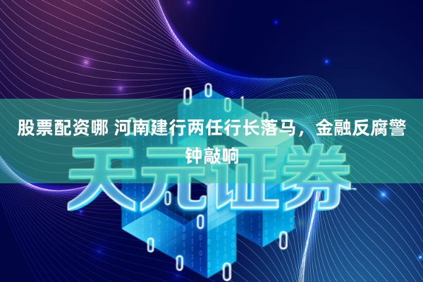 股票配资哪 河南建行两任行长落马，金融反腐警钟敲响