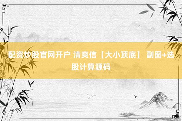 配资炒股官网开户 清爽信【大小顶底】 副图+选股计算源码
