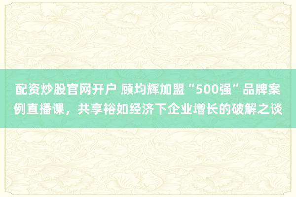 配资炒股官网开户 顾均辉加盟“500强”品牌案例直播课,共享裕如经济下企业增长的破解之谈