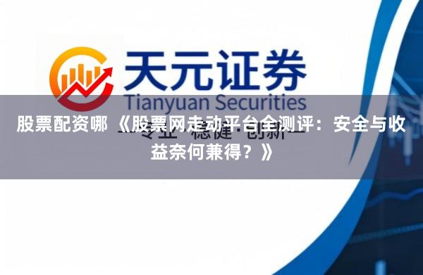 股票配资哪 《股票网走动平台全测评：安全与收益奈何兼得？》