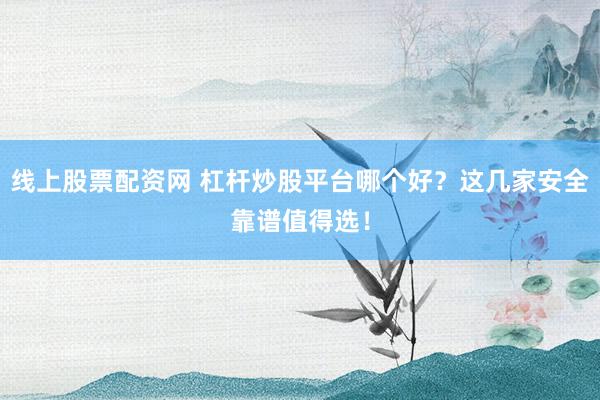 线上股票配资网 杠杆炒股平台哪个好？这几家安全靠谱值得选！