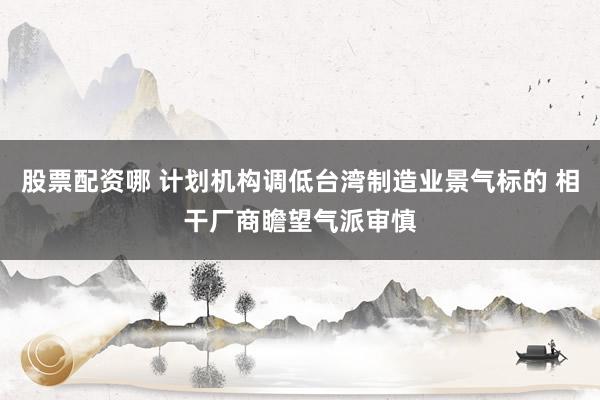 股票配资哪 计划机构调低台湾制造业景气标的 相干厂商瞻望气派审慎