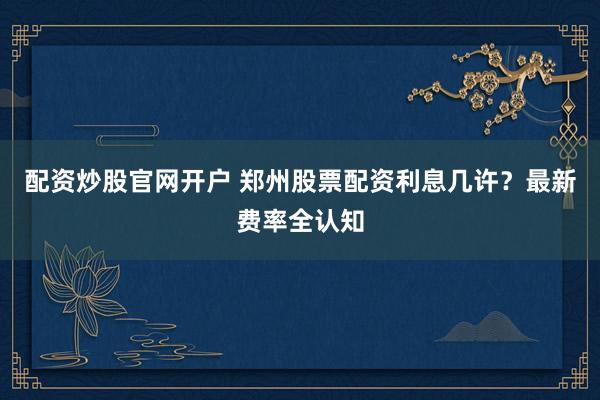 配资炒股官网开户 郑州股票配资利息几许？最新费率全认知