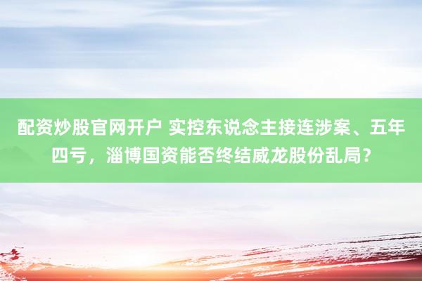 配资炒股官网开户 实控东说念主接连涉案、五年四亏，淄博国资能否终结威龙股份乱局？