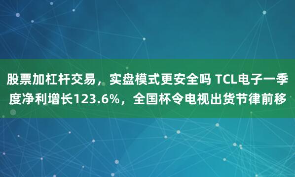 股票加杠杆交易，实盘模式更安全吗 TCL电子一季度净利增长123.6%，全国杯令电视出货节律前移