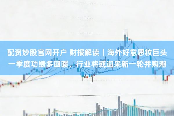 配资炒股官网开户 财报解读｜海外好意思妆巨头一季度功绩多回暖，行业将或迎来新一轮并购潮