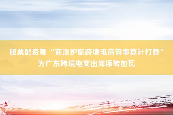 股票配资哪 “商法护航跨境电商管事算计打算”为广东跨境电商出海添砖加瓦