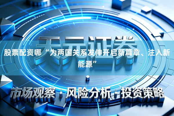 股票配资哪 “为两国关系发伸开启新篇章、注入新能源”