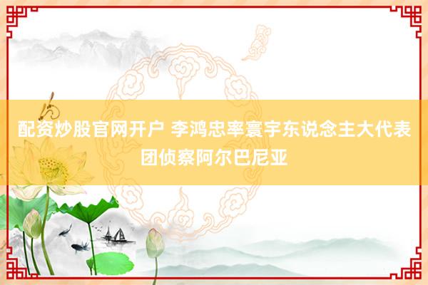 配资炒股官网开户 李鸿忠率寰宇东说念主大代表团侦察阿尔巴尼亚