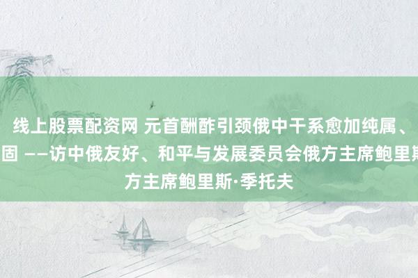 线上股票配资网 元首酬酢引颈俄中干系愈加纯属、牢固、稳固 ——访中俄友好、和平与发展委员会俄方主席鲍里斯·季托夫