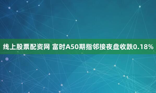 线上股票配资网 富时A50期指邻接夜盘收跌0.18%