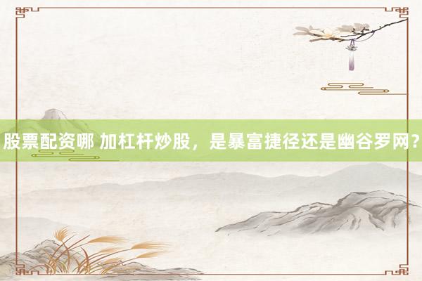 股票配资哪 加杠杆炒股，是暴富捷径还是幽谷罗网？