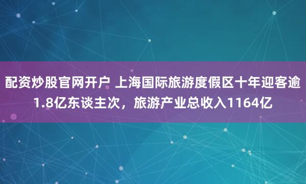 配资炒股官网开户 上海国际旅游度假区十年迎客逾1.8亿东谈主次，旅游产业总收入1164亿